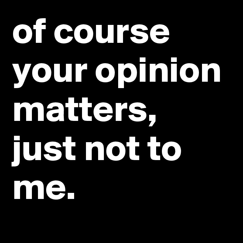 of course your opinion matters, just not to me.