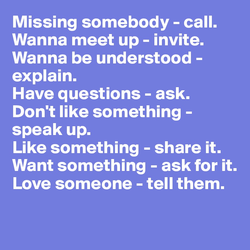 Missing somebody - call.
Wanna meet up - invite.
Wanna be understood - explain.
Have questions - ask.
Don't like something - speak up.
Like something - share it.
Want something - ask for it.
Love someone - tell them.

