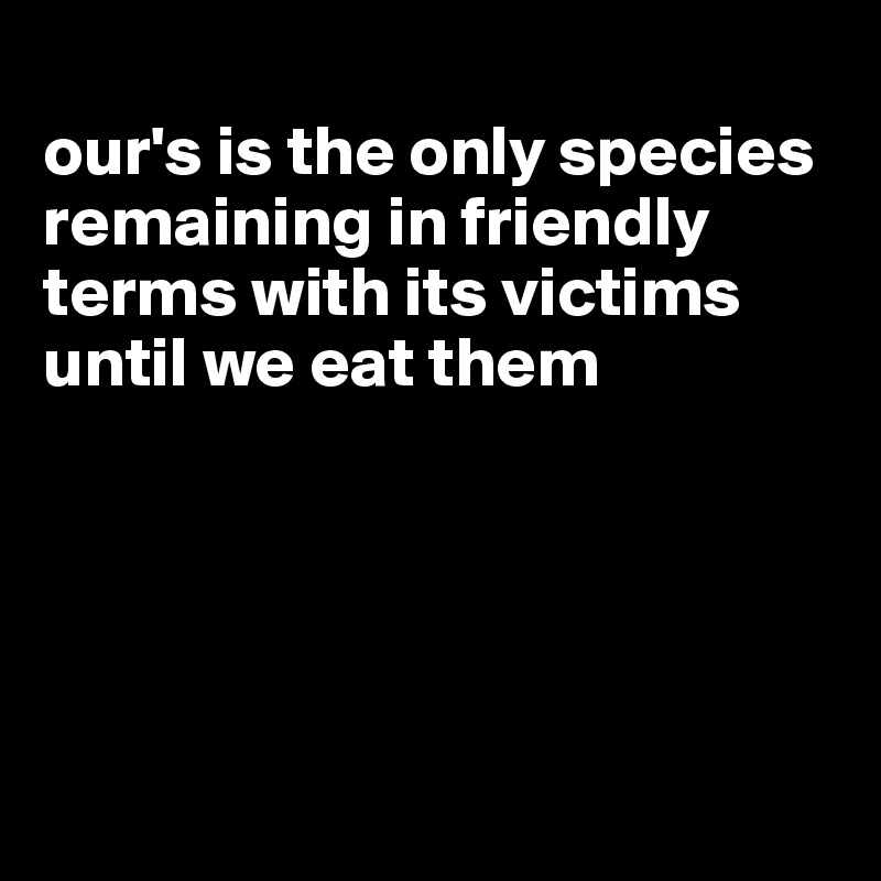 
our's is the only species remaining in friendly terms with its victims until we eat them





