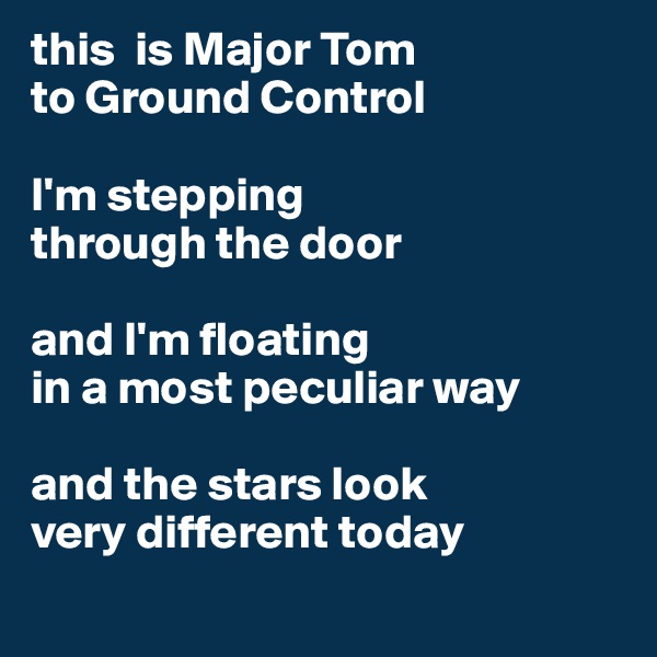 this  is Major Tom 
to Ground Control 

I'm stepping 
through the door 

and I'm floating 
in a most peculiar way 

and the stars look 
very different today 
