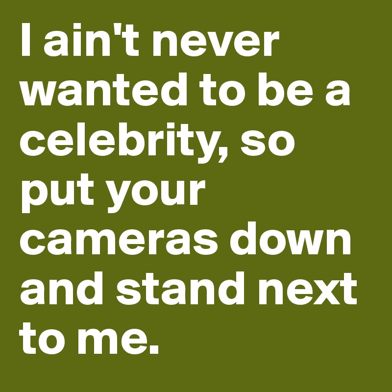 I ain't never wanted to be a celebrity, so put your cameras down and stand next to me.