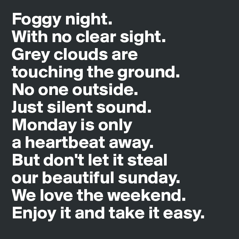 Foggy night. 
With no clear sight. 
Grey clouds are 
touching the ground. 
No one outside. 
Just silent sound. 
Monday is only 
a heartbeat away. 
But don't let it steal 
our beautiful sunday. 
We love the weekend. Enjoy it and take it easy.