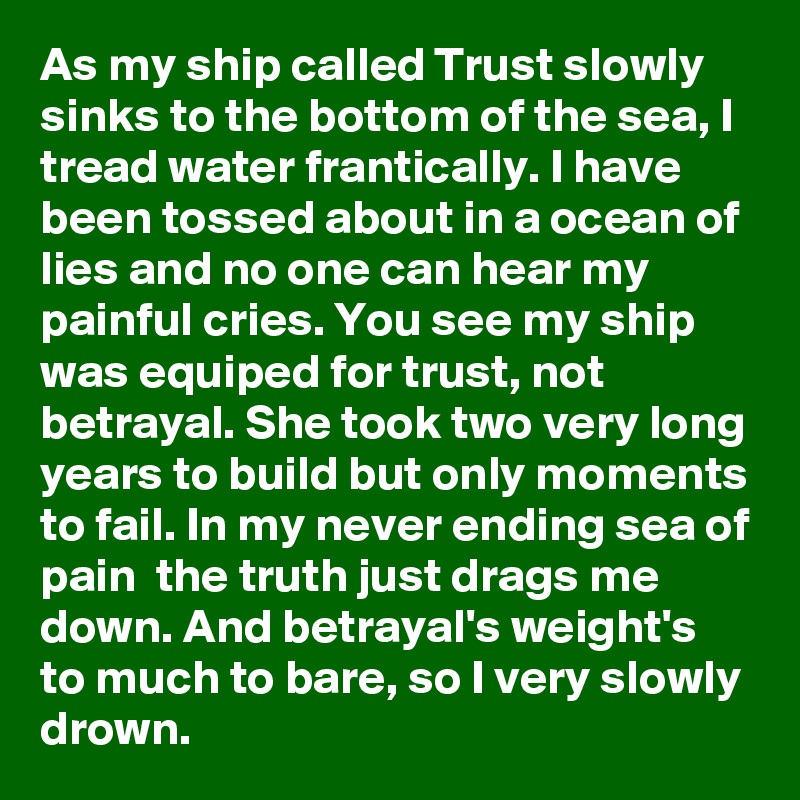 As my ship called Trust slowly sinks to the bottom of the sea, I tread water frantically. I have been tossed about in a ocean of lies and no one can hear my painful cries. You see my ship was equiped for trust, not betrayal. She took two very long years to build but only moments to fail. In my never ending sea of pain  the truth just drags me down. And betrayal's weight's to much to bare, so I very slowly drown.