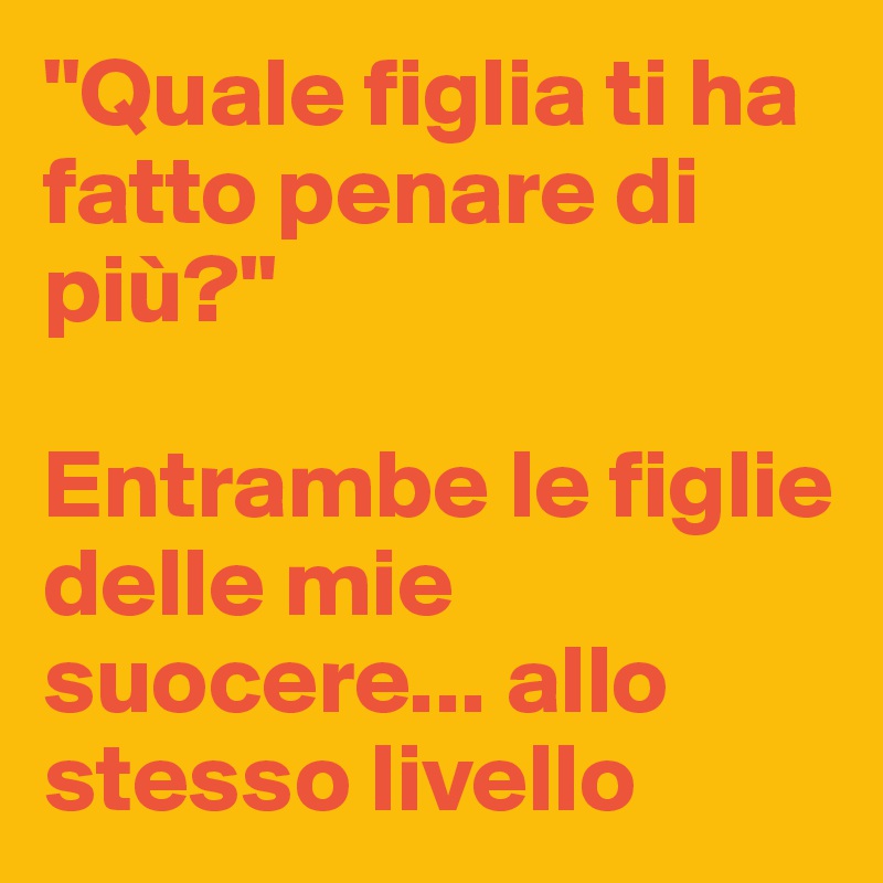 "Quale figlia ti ha fatto penare di più?"

Entrambe le figlie delle mie suocere... allo stesso livello