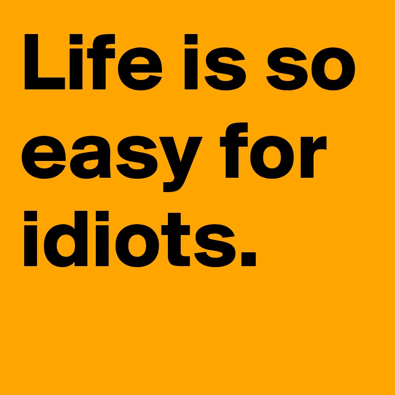 Life is so easy for idiots.
