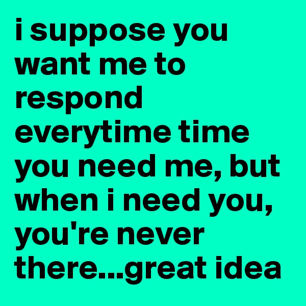 i suppose you want me to respond everytime time you need me, but when i need you, you're never there...great idea
