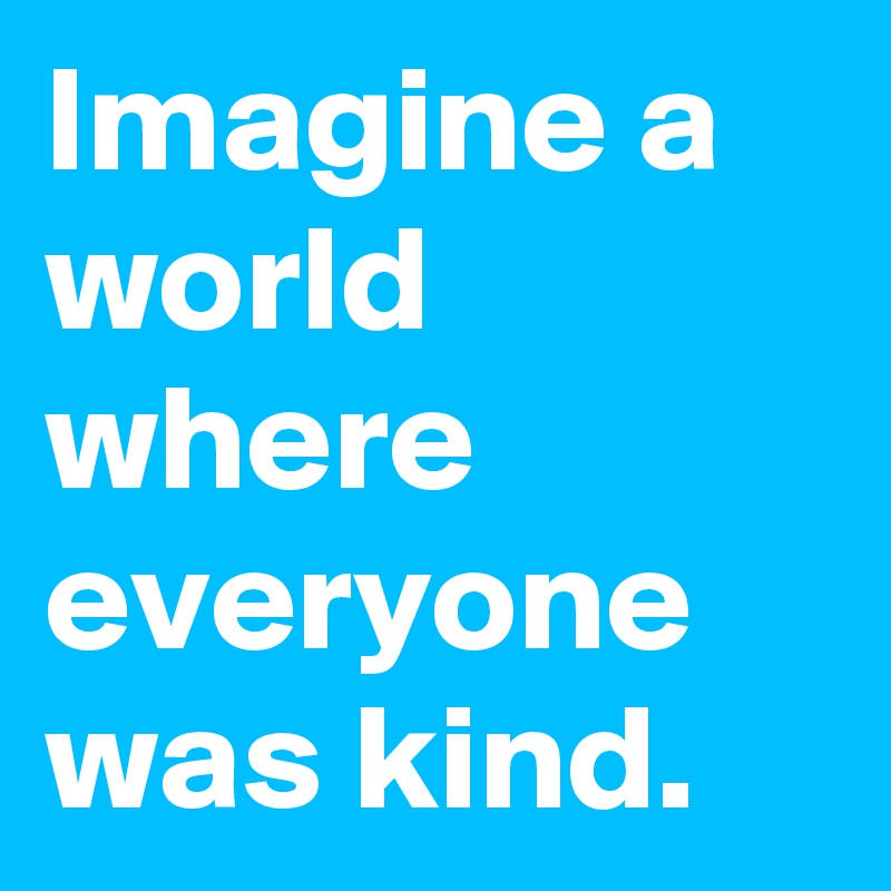 Imagine a world where everyone was kind.