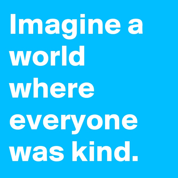 Imagine a world where everyone was kind.