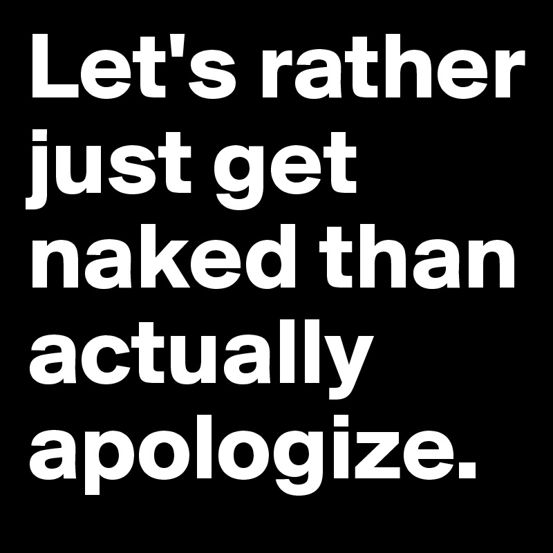 Let's rather just get naked than actually apologize.