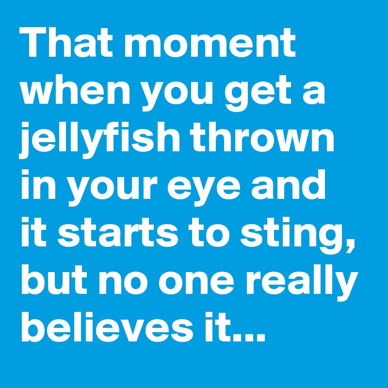 That moment when you get a jellyfish thrown in your eye and it starts to sting, but no one really believes it...