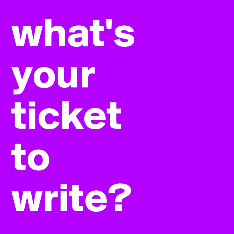 what's your 
ticket 
to 
write?