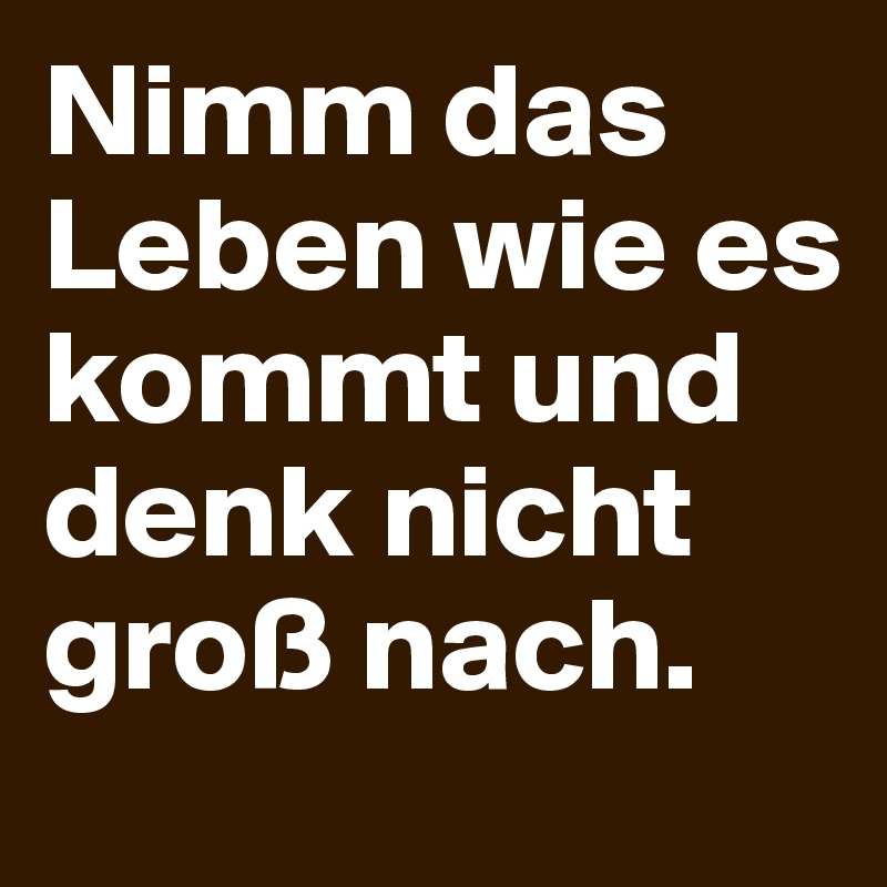 Nimm das Leben wie es kommt und denk nicht groß nach. Post by