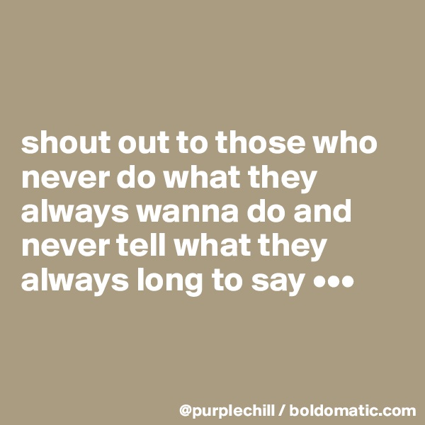 


shout out to those who never do what they always wanna do and never tell what they always long to say •••


