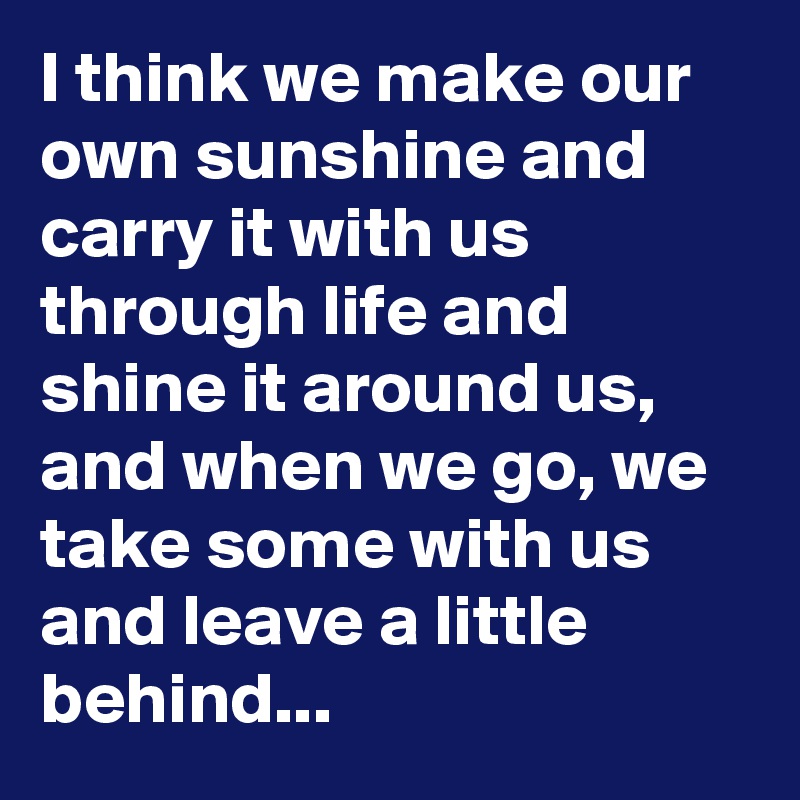 I think we make our own sunshine and carry it with us through life and shine it around us, and when we go, we take some with us and leave a little behind...