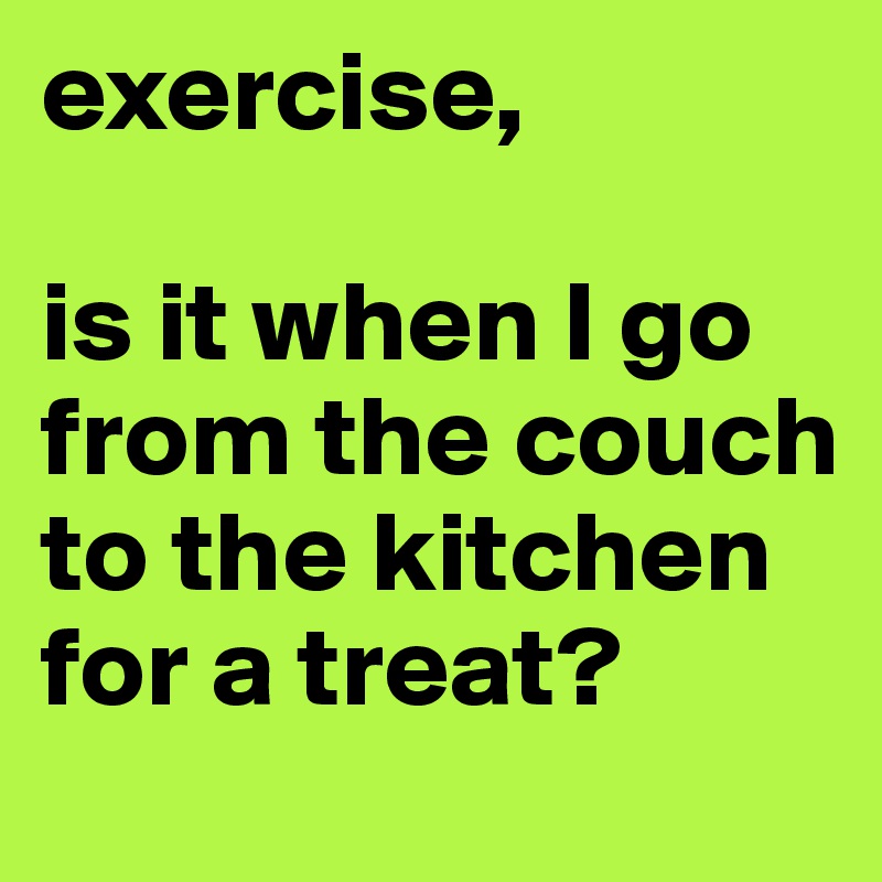 exercise, 

is it when I go from the couch to the kitchen for a treat? 