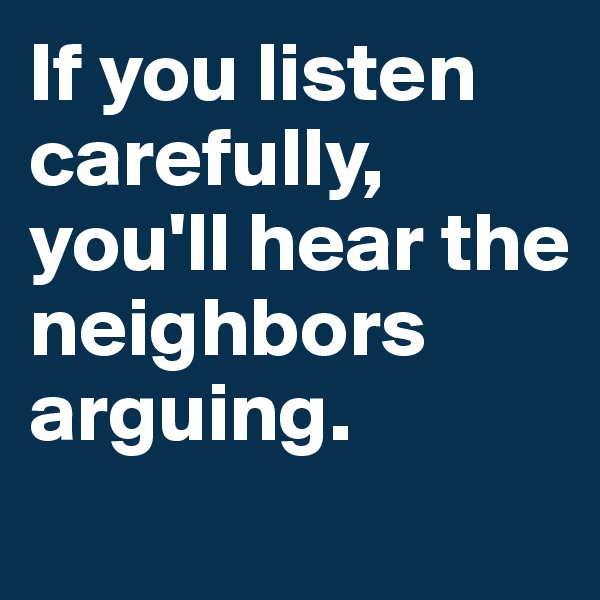 If you listen              carefully,
you'll hear the neighbors arguing.
