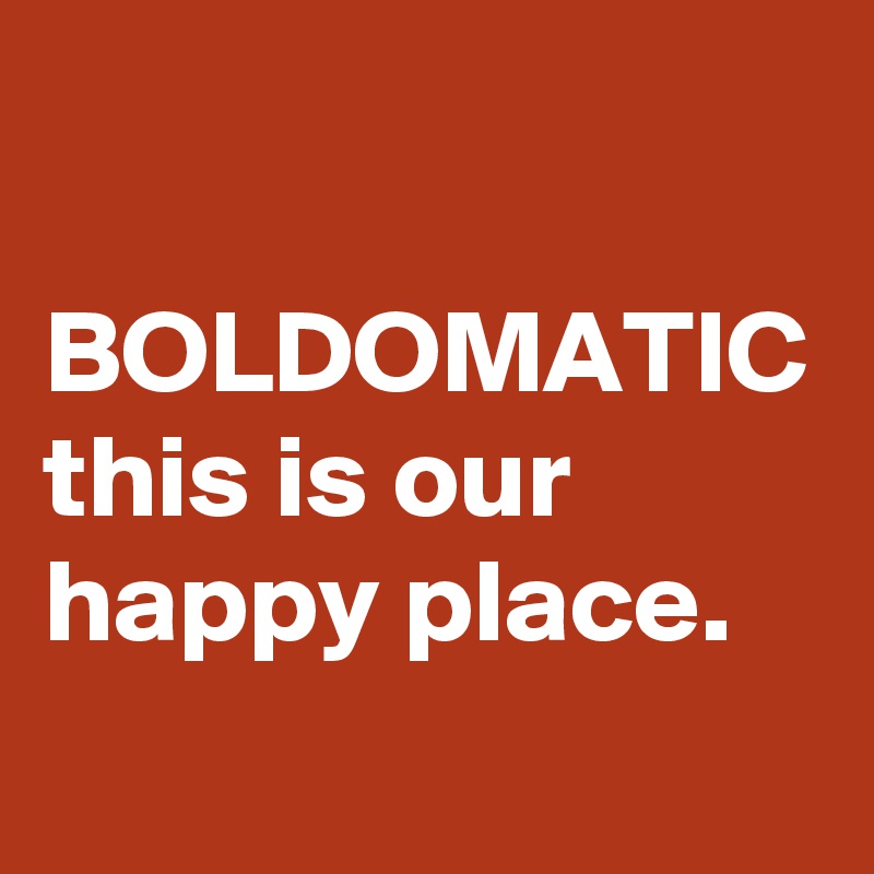 
  BOLDOMATIC 
this is our happy place.