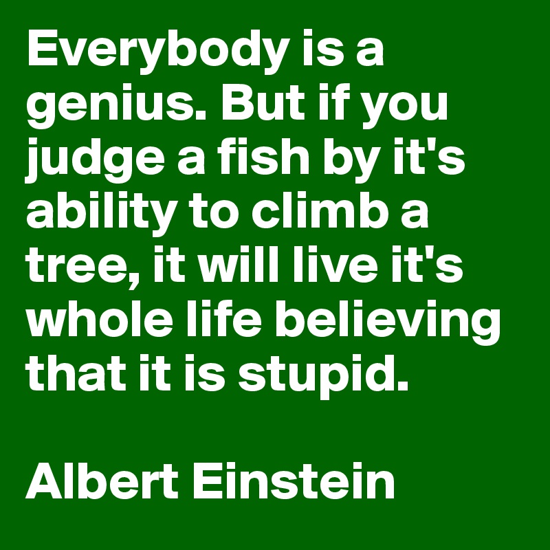 Everybody is a genius. But if you judge a fish by it's ability to climb a tree, it will live it's whole life believing that it is stupid.

Albert Einstein 