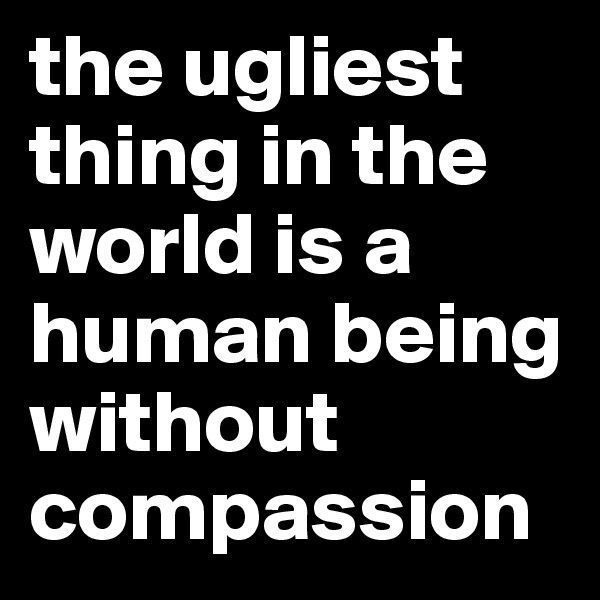 the ugliest thing in the world is a human being without compassion