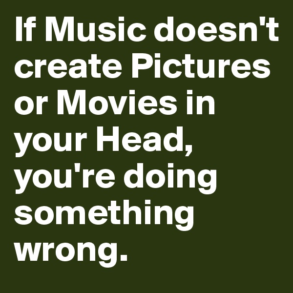 If Music doesn't create Pictures or Movies in your Head, you're doing something wrong.