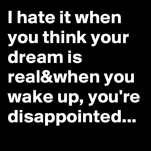 I hate it when you think your dream is real&when you wake up, you're disappointed...