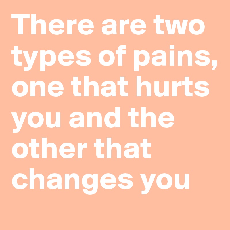 There are two types of pains, one that hurts you and the other that changes you