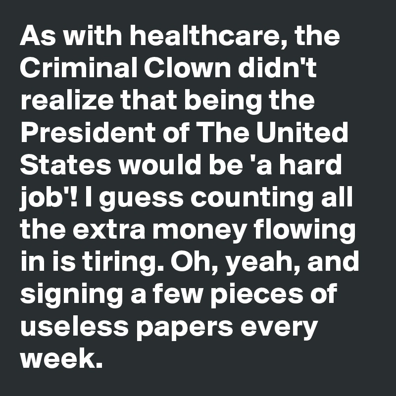 As with healthcare, the Criminal Clown didn't realize that being the President of The United States would be 'a hard job'! I guess counting all the extra money flowing in is tiring. Oh, yeah, and signing a few pieces of useless papers every week.