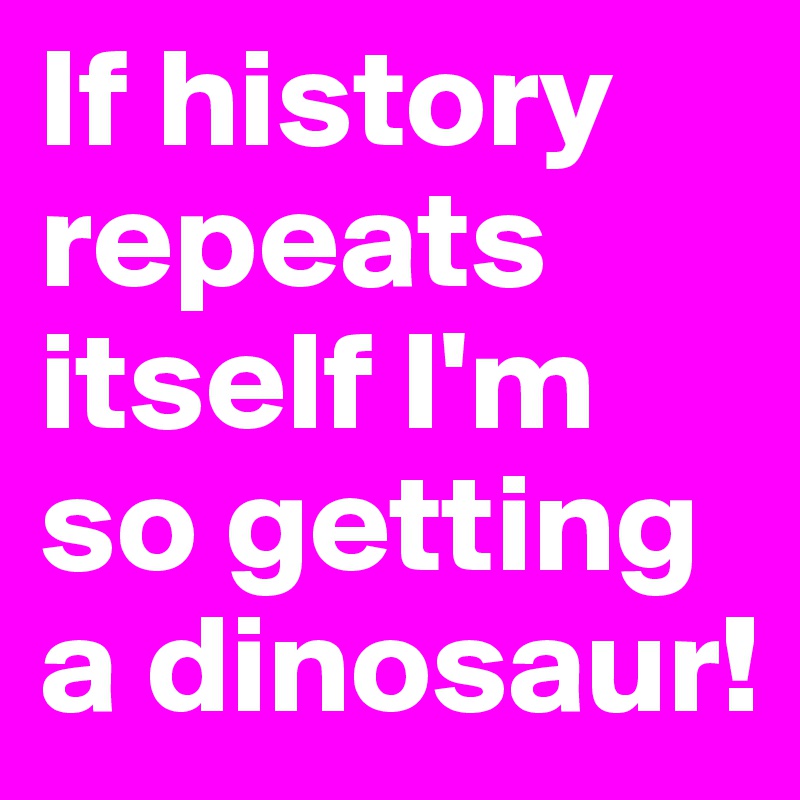 If history repeats itself I'm so getting a dinosaur! 