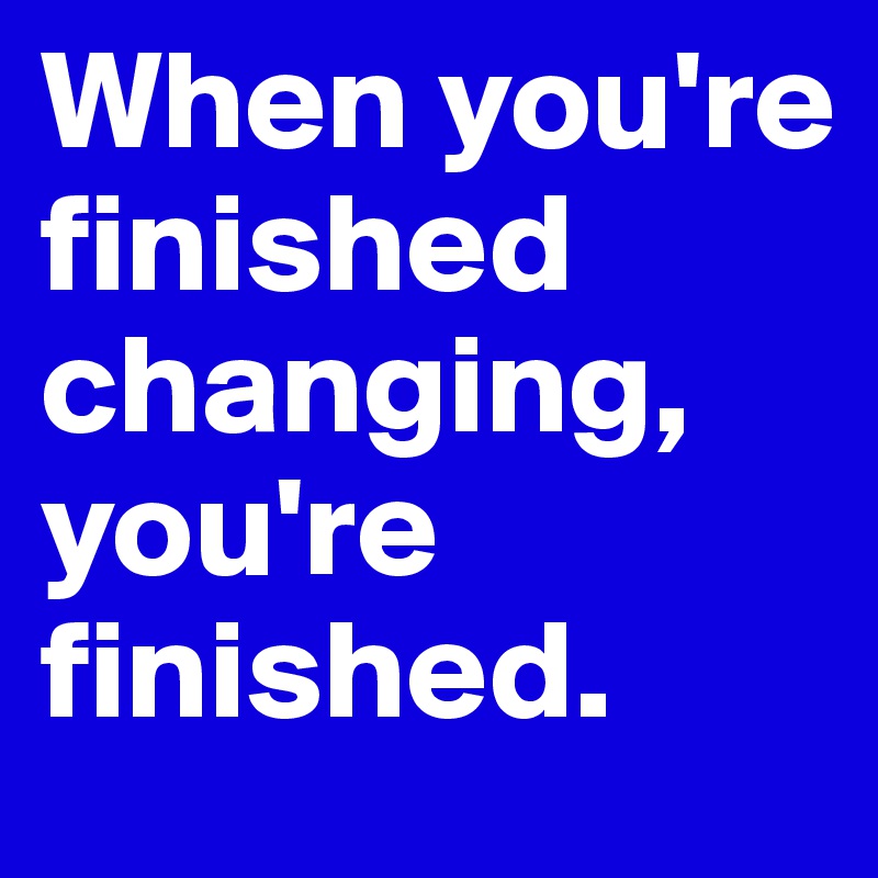 When you're finished changing, you're finished.