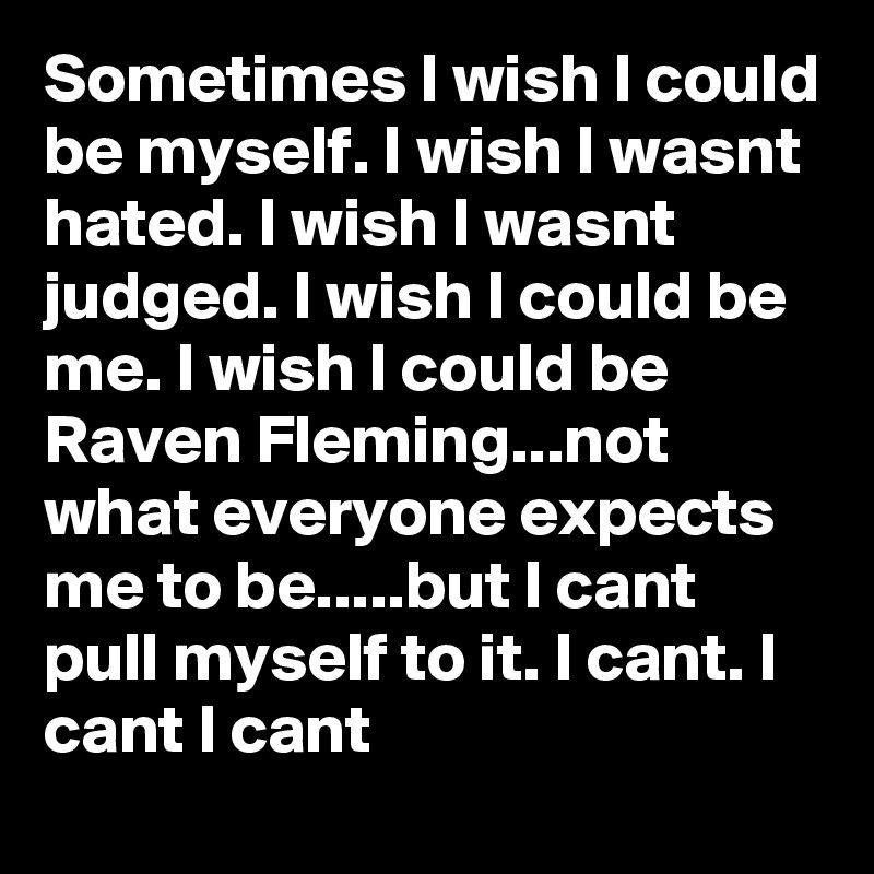 Sometimes I wish I could be myself. I wish I wasnt hated. I wish I wasnt judged. I wish I could be me. I wish I could be Raven Fleming...not what everyone expects me to be.....but I cant pull myself to it. I cant. I cant I cant
