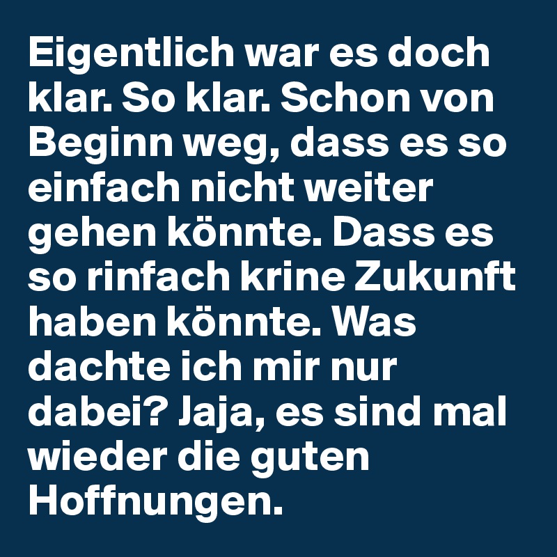 Eigentlich war es doch klar. So klar. Schon von Beginn weg, dass es so einfach nicht weiter gehen könnte. Dass es so rinfach krine Zukunft haben könnte. Was dachte ich mir nur dabei? Jaja, es sind mal wieder die guten Hoffnungen. 