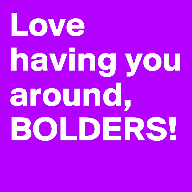 Love having you around,
BOLDERS!