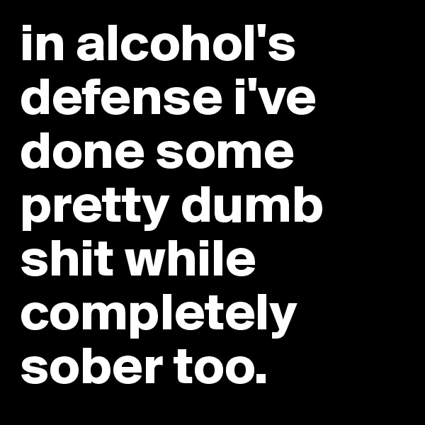 in alcohol's defense i've done some pretty dumb shit while completely sober too.