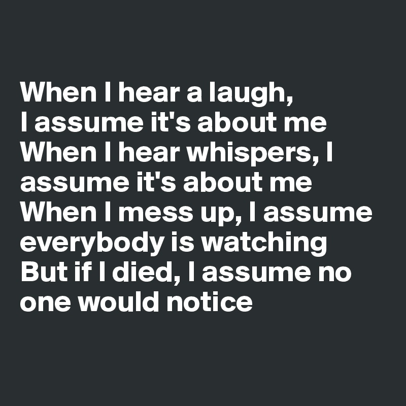 

When I hear a laugh,
I assume it's about me
When I hear whispers, I assume it's about me
When I mess up, I assume everybody is watching
But if I died, I assume no one would notice

