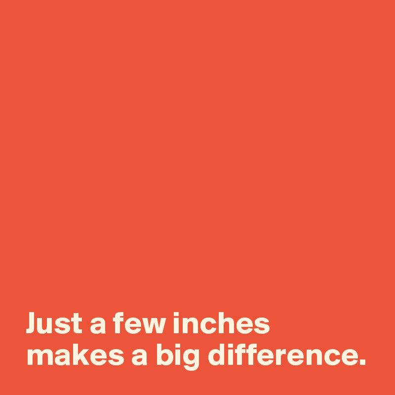 








 Just a few inches 
 makes a big difference.
