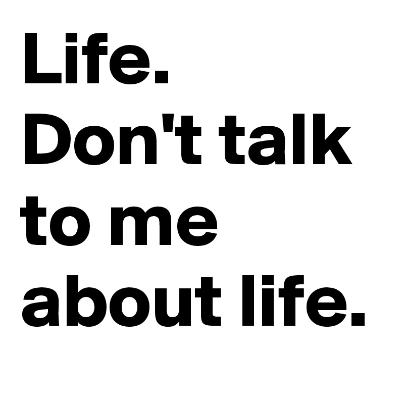 Life.
Don't talk to me about life.