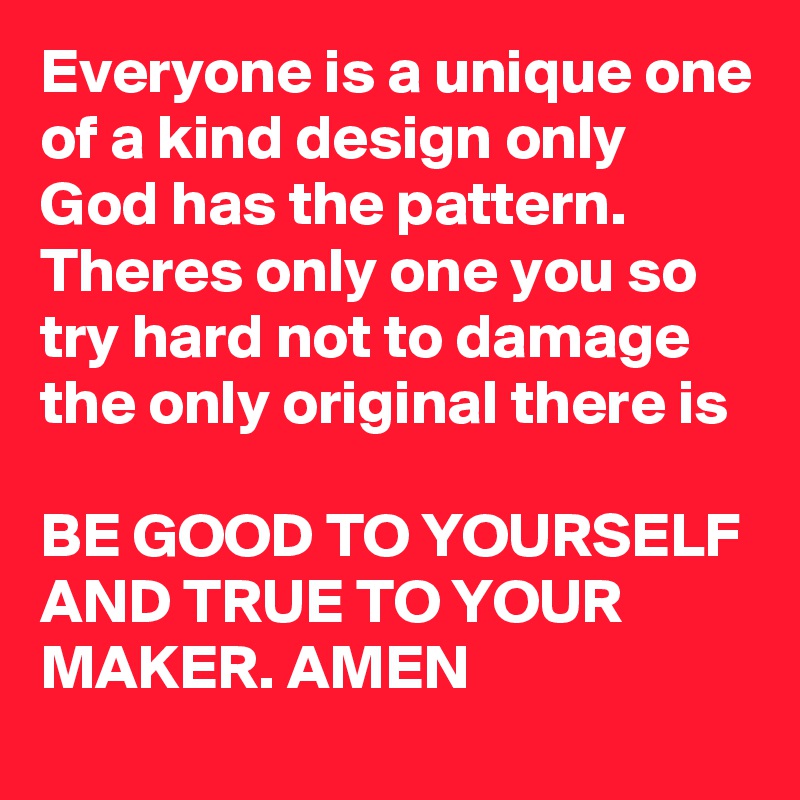 Everyone is a unique one of a kind design only God has the pattern.
Theres only one you so try hard not to damage the only original there is 

BE GOOD TO YOURSELF AND TRUE TO YOUR MAKER. AMEN