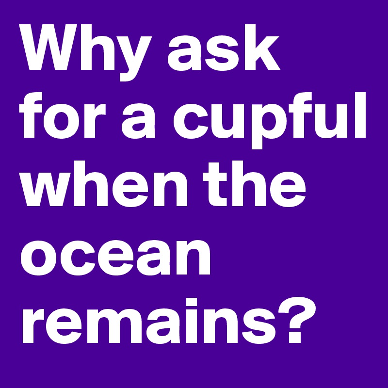 Why ask for a cupful when the ocean remains?