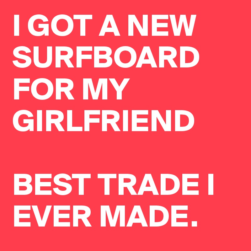 I GOT A NEW SURFBOARD FOR MY GIRLFRIEND 

BEST TRADE I EVER MADE.