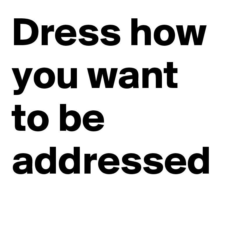 Dress how you want to be addressed 