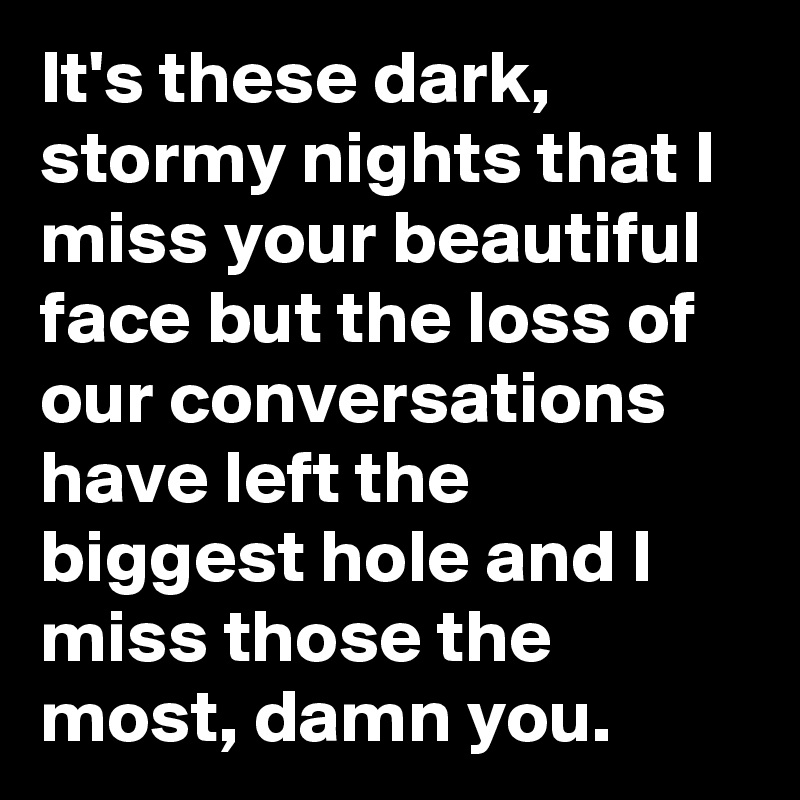 It's these dark, stormy nights that I miss your beautiful face but the loss of our conversations have left the biggest hole and I miss those the most, damn you.