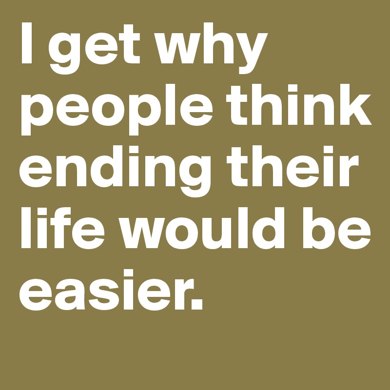 I get why people think ending their life would be easier.