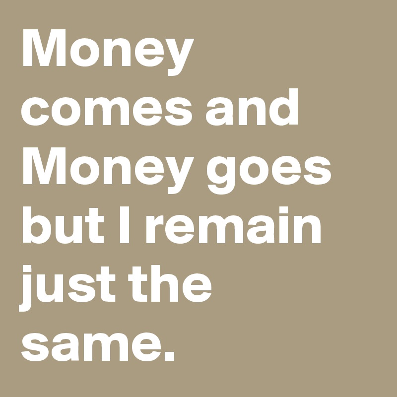 Money comes and Money goes but I remain just the same.