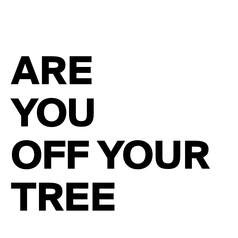 
ARE 
YOU 
OFF YOUR TREE