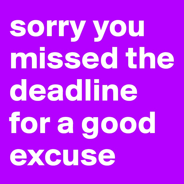 sorry you missed the deadline for a good excuse