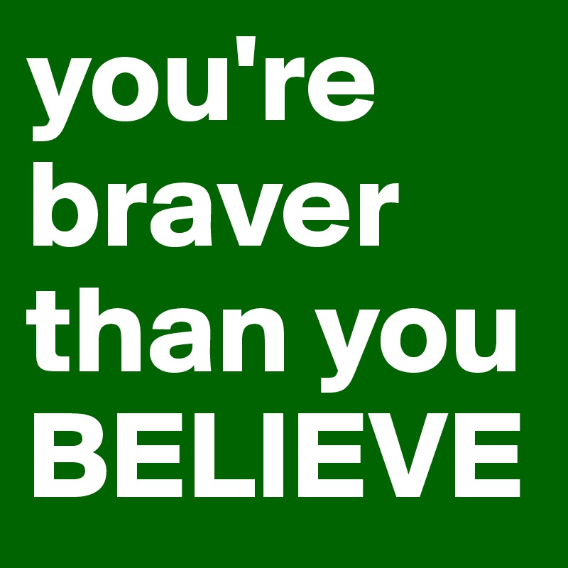 you're braver
than you
BELIEVE