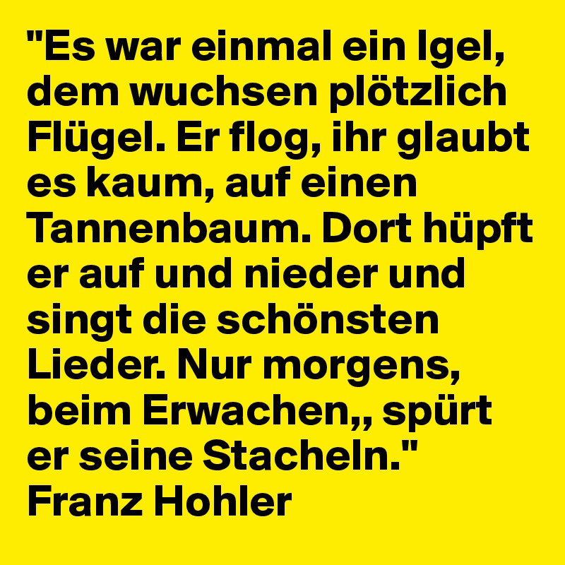 "Es war einmal ein Igel, dem wuchsen plötzlich Flügel. Er flog, ihr glaubt es kaum, auf einen Tannenbaum. Dort hüpft er auf und nieder und singt die schönsten Lieder. Nur morgens, beim Erwachen,, spürt er seine Stacheln."
Franz Hohler