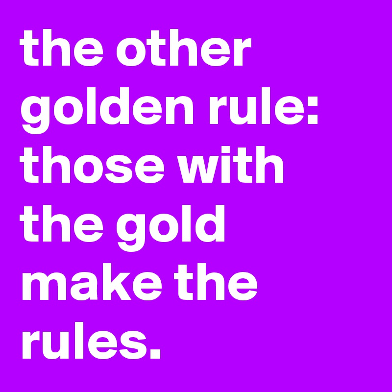 the other golden rule: 
those with the gold make the rules.