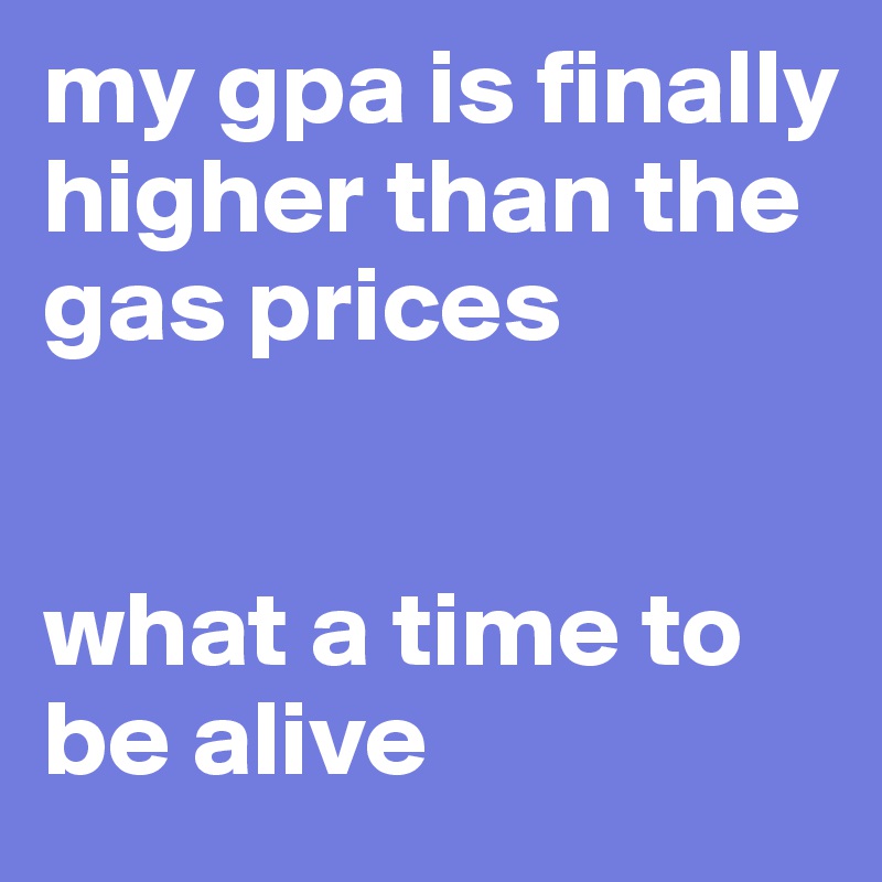 my gpa is finally higher than the gas prices 


what a time to be alive