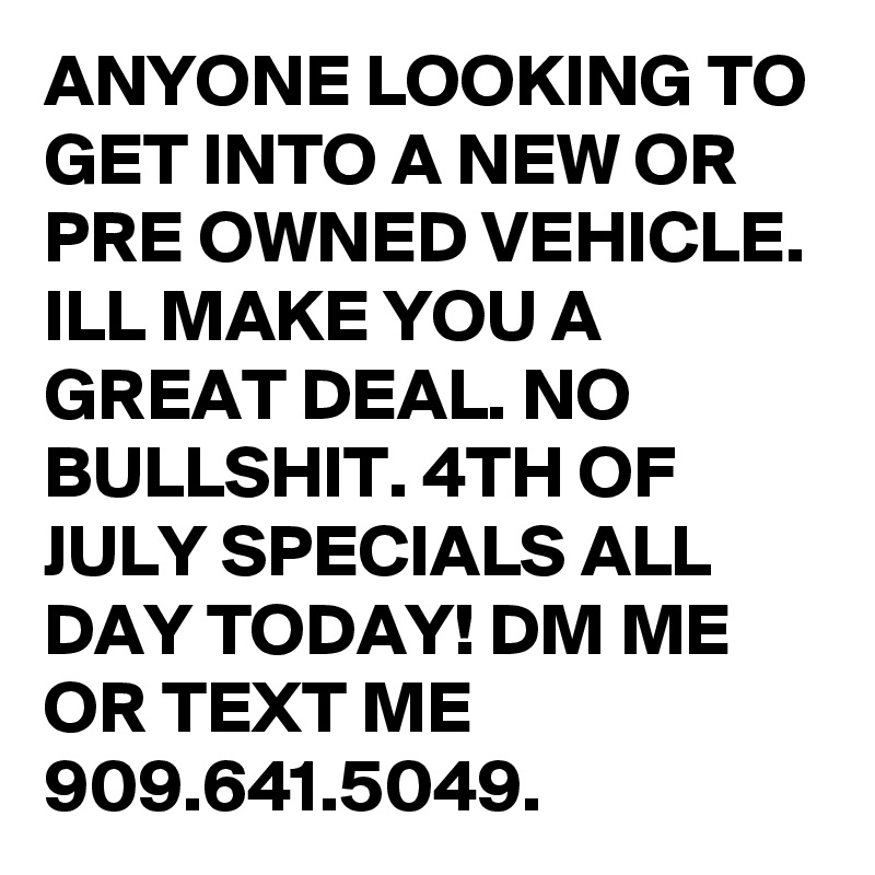 ANYONE LOOKING TO GET INTO A NEW OR PRE OWNED VEHICLE. ILL MAKE YOU A GREAT DEAL. NO BULLSHIT. 4TH OF JULY SPECIALS ALL DAY TODAY! DM ME OR TEXT ME 909.641.5049. 